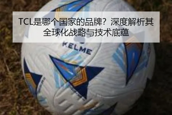 TCL是哪个国家的品牌？深度解析其全球化战略与技术底蕴