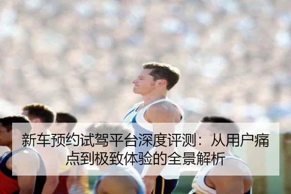 新车预约试驾平台深度评测：从用户痛点到极致体验的全景解析